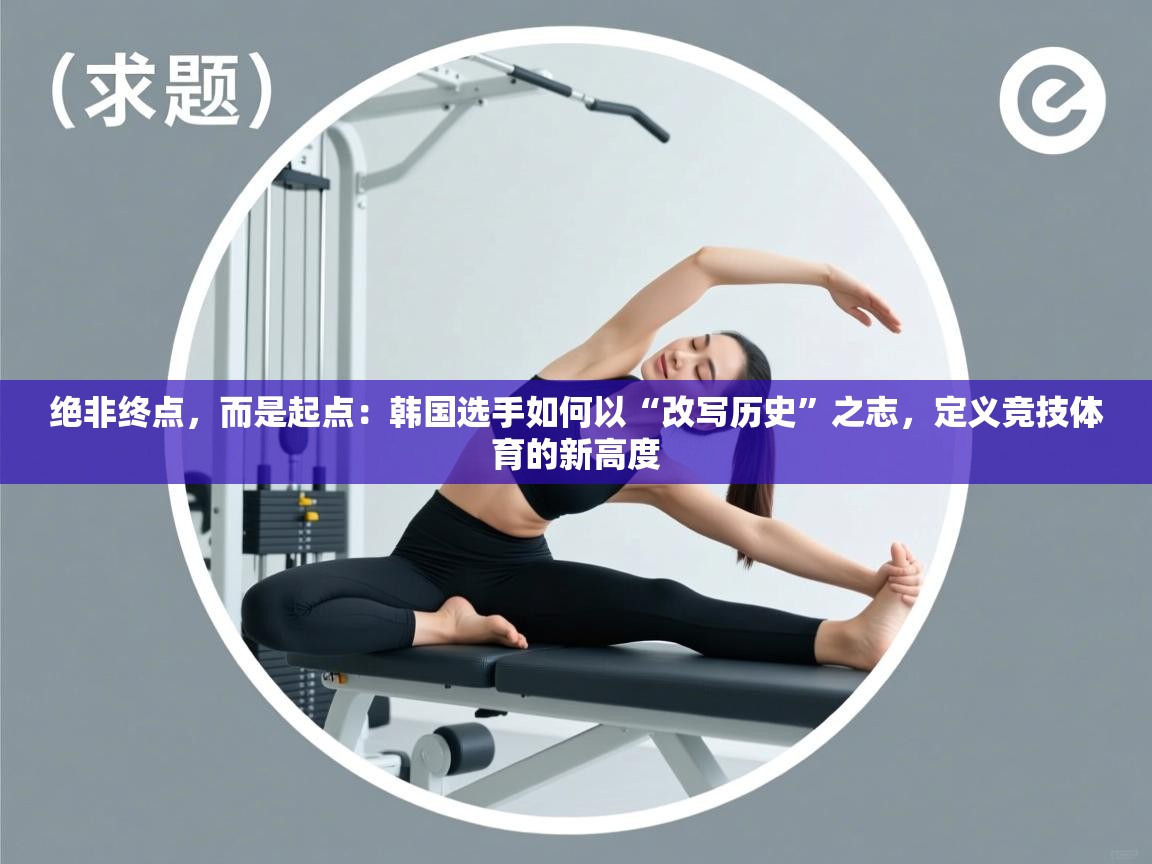 绝非终点，而是起点：韩国选手如何以“改写历史”之志，定义竞技体育的新高度  第1张